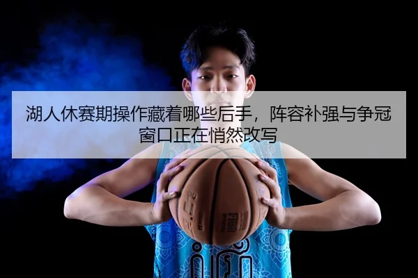 湖人休赛期操作藏着哪些后手，阵容补强与争冠窗口正在悄然改写